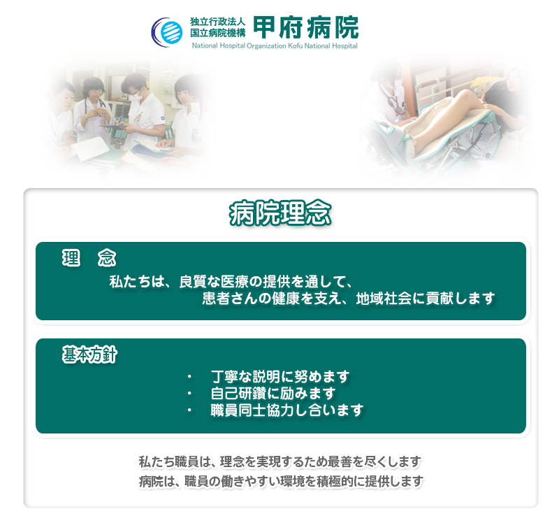 病院理念　私たちは、良質な医療の提供を通して、患者さんの健康を支え、地域社会に貢献します。　・　丁寧な説明に努めます　・　自己研鑽に励みます　・　職員同士協力し合います。私たち職員は、理念を実現するため最善を尽くします。病院は、職員の働きやすい環境を積極的に提供します。私たち国立病院機構甲府病院の職員は、「良質な医療の提供」を通して、患者さんの健康を支え続け、地域社会に貢献していくことが大切であることをいつも心に置き働きます。そのためにとても大切な三つのことを実践します。一つ目は、患者さんが自身の疾病について理解し積極的に治療を受けられるために、病院職員は出来る限り丁寧な説明に努力します。二つ目として、良質な医療を提供するためには、日進月歩の医療や看護等に遅れないよう、自己研鑽に励むことが求められており、一所懸命勉強していきます。最後に三つ目として、病院は多くの職種から成り立っており、安全安心な医療を提供するためには、職員間のコミュニケーションや協力は欠かせないものであります。そのことを念頭に置いて、良い院内連携を目指します。病院として、一所懸命働く職員を支援するため、常に職場環境を見直し改善していくこととします。