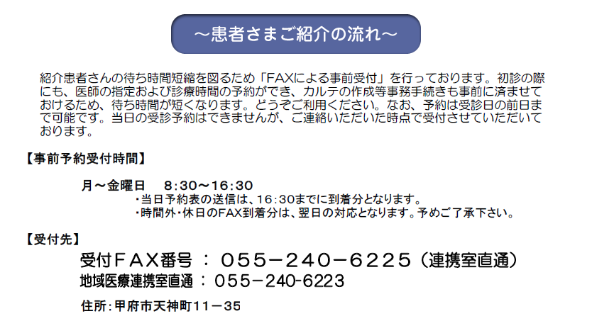 患者さまご紹介の流れ
FAXによる事前受付案内
事前予約受付時間
月曜～金曜　8時30分～16時30分
受付先
受付FAX番号
055-240-6225(連携室直通)
地域医療連携室直通
055-240-6223
住所
甲府市天神町11-35